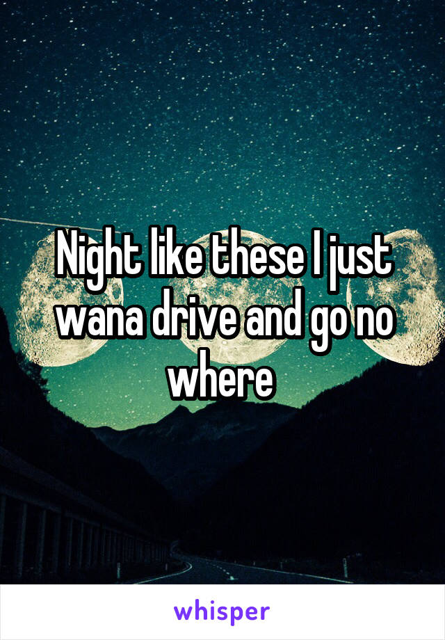 Night like these I just wana drive and go no where 