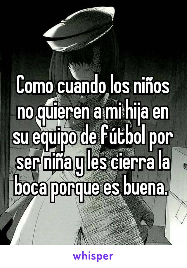 Como cuando los niños no quieren a mi hija en su equipo de fútbol por ser niña y les cierra la boca porque es buena. 