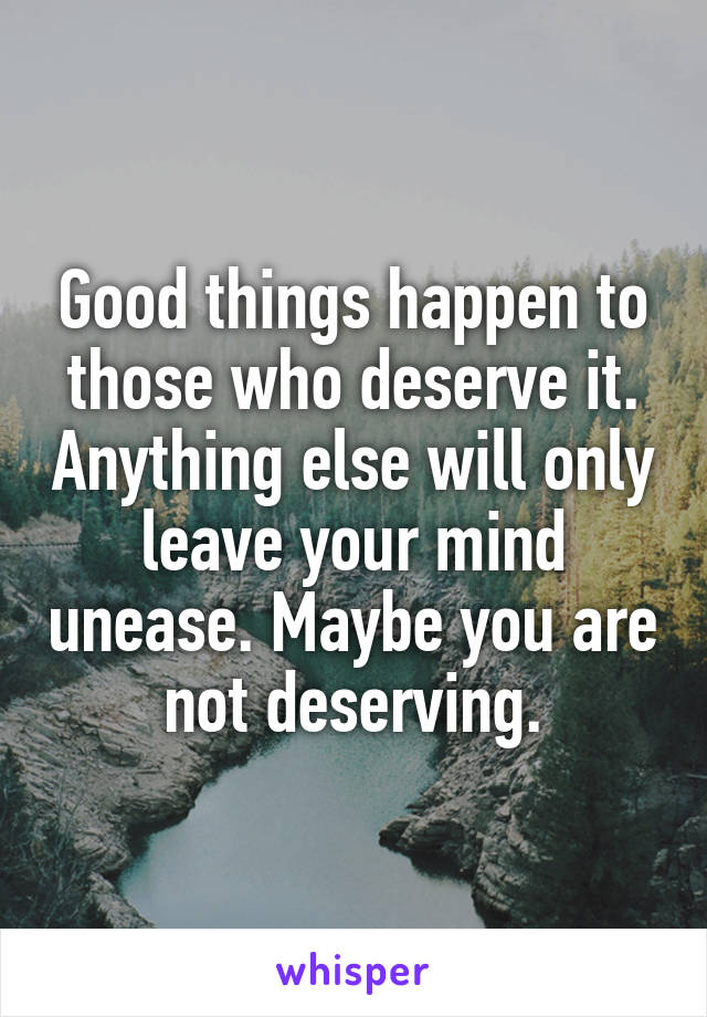 Good things happen to those who deserve it. Anything else will only leave your mind unease. Maybe you are not deserving.