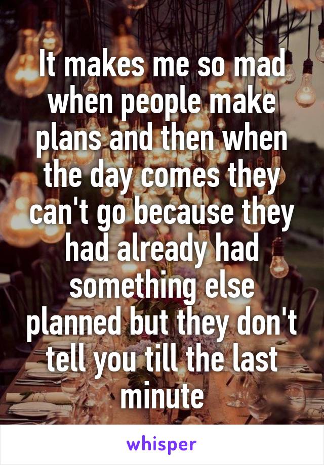 It makes me so mad when people make plans and then when the day comes they can't go because they had already had something else planned but they don't tell you till the last minute