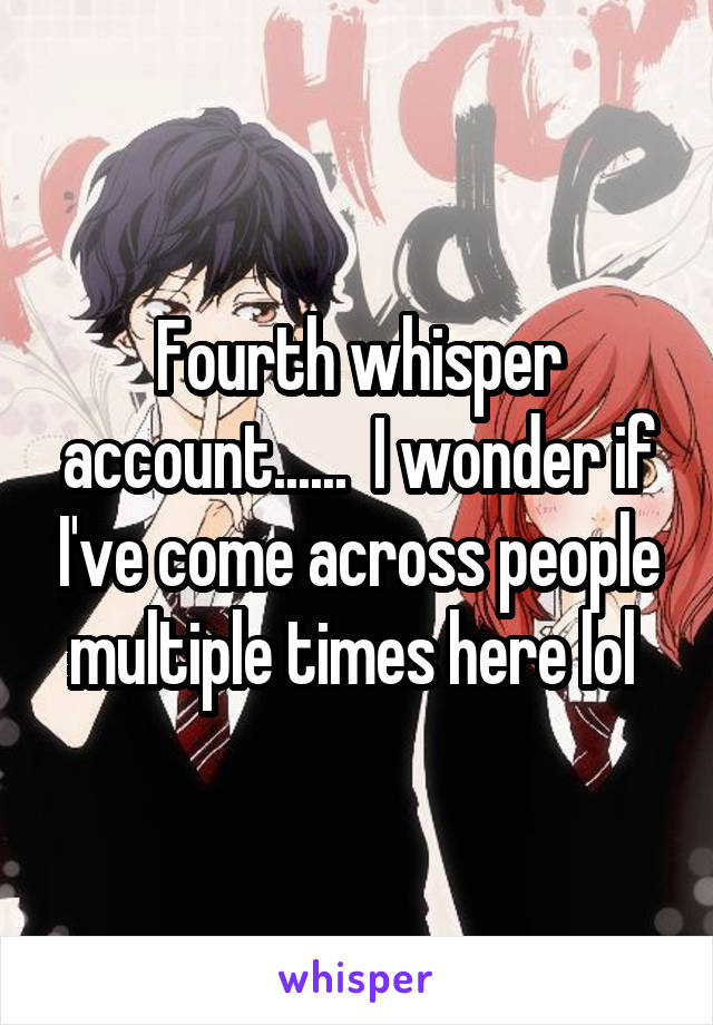 Fourth whisper account......  I wonder if I've come across people multiple times here lol 