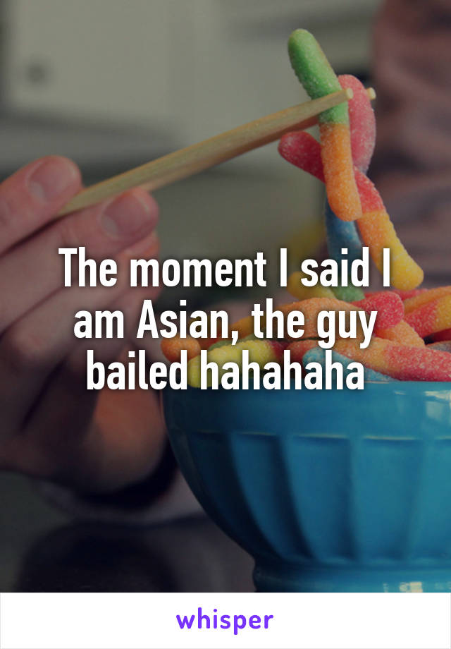 The moment I said I am Asian, the guy bailed hahahaha