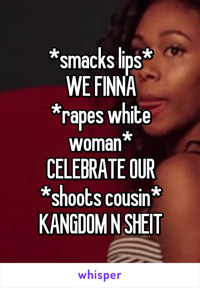 *smacks lips*
WE FINNA
*rapes white woman*
CELEBRATE OUR
*shoots cousin*
KANGDOM N SHEIT