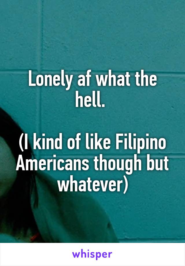 Lonely af what the hell. 

(I kind of like Filipino Americans though but whatever)