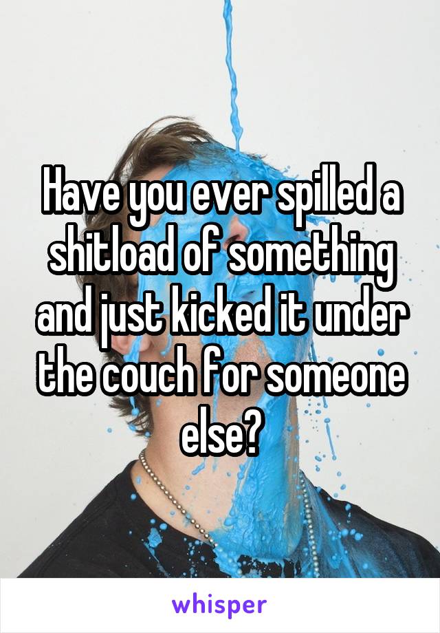 Have you ever spilled a shitload of something and just kicked it under the couch for someone else?