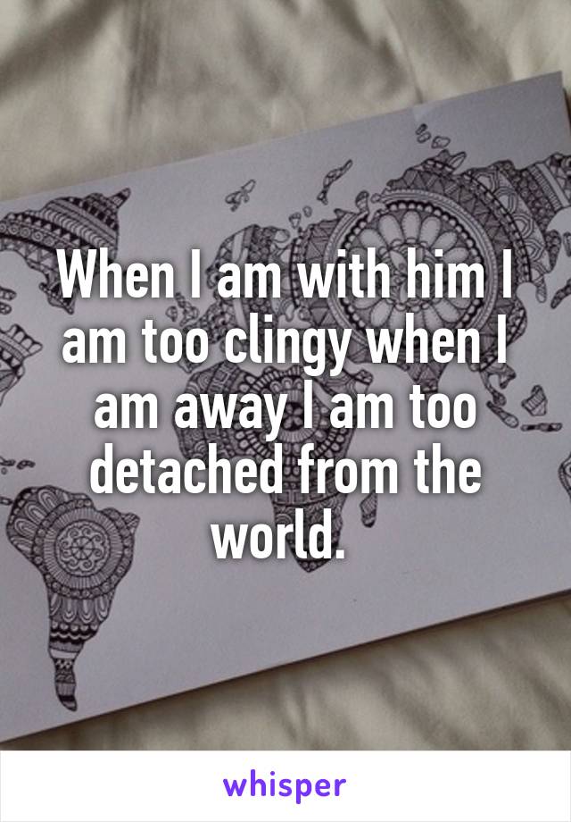 When I am with him I am too clingy when I am away I am too detached from the world. 