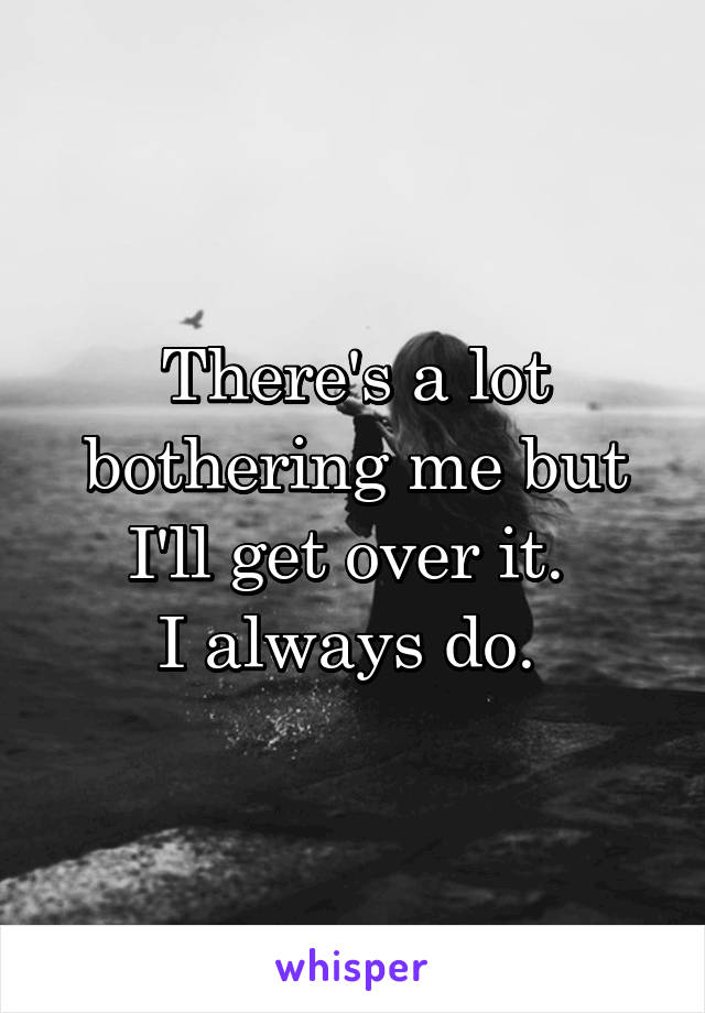 There's a lot bothering me but I'll get over it. 
I always do. 