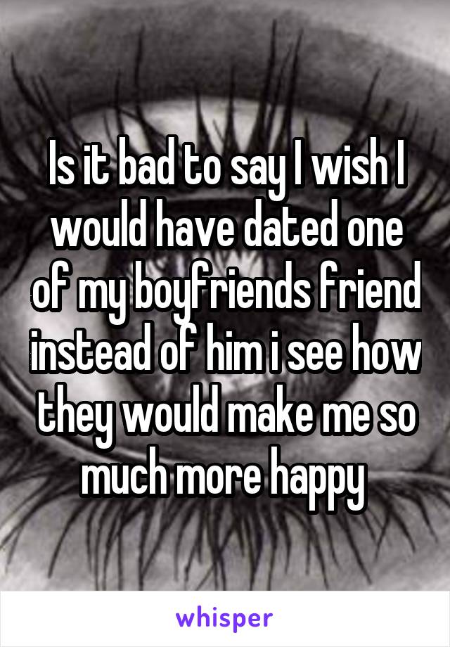 Is it bad to say I wish I would have dated one of my boyfriends friend instead of him i see how they would make me so much more happy 