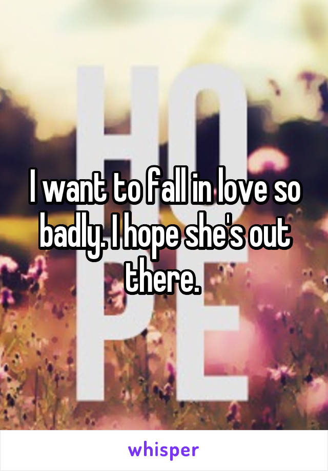 I want to fall in love so badly. I hope she's out there. 