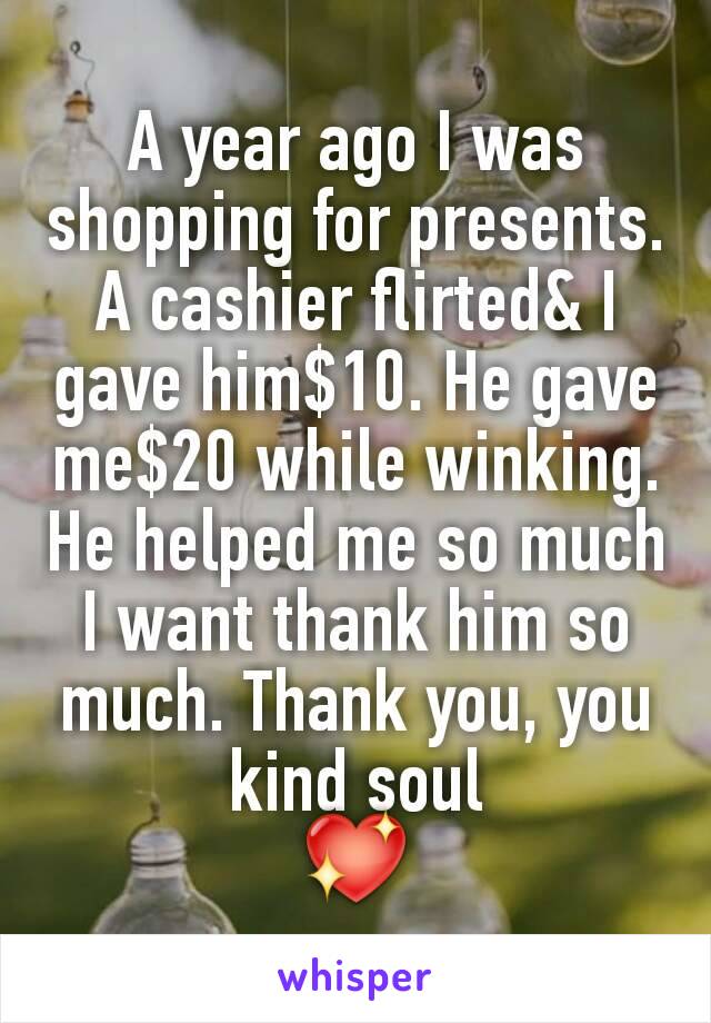 A year ago I was shopping for presents. A cashier flirted& I gave him$10. He gave me$20 while winking. He helped me so much I want thank him so much. Thank you, you kind soul
💖