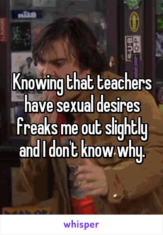 Knowing that teachers have sexual desires freaks me out slightly and I don't know why.