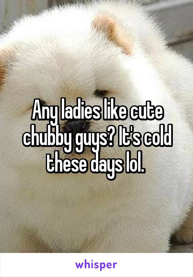 Any ladies like cute chubby guys? It's cold these days lol. 