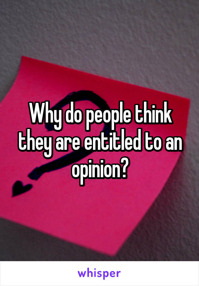 Why do people think they are entitled to an opinion?