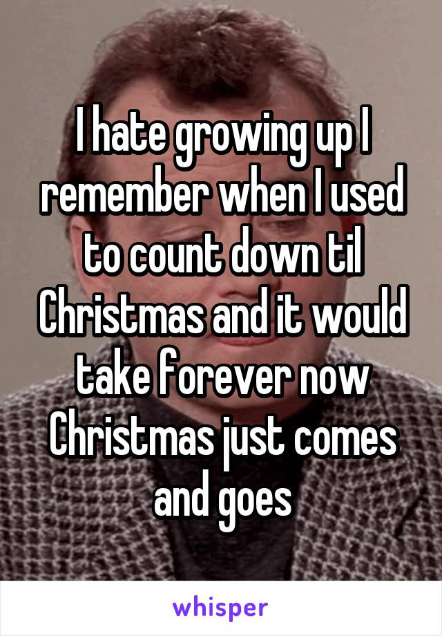 I hate growing up I remember when I used to count down til Christmas and it would take forever now Christmas just comes and goes