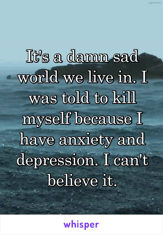 It's a damn sad world we live in. I was told to kill myself because I have anxiety and depression. I can't believe it.