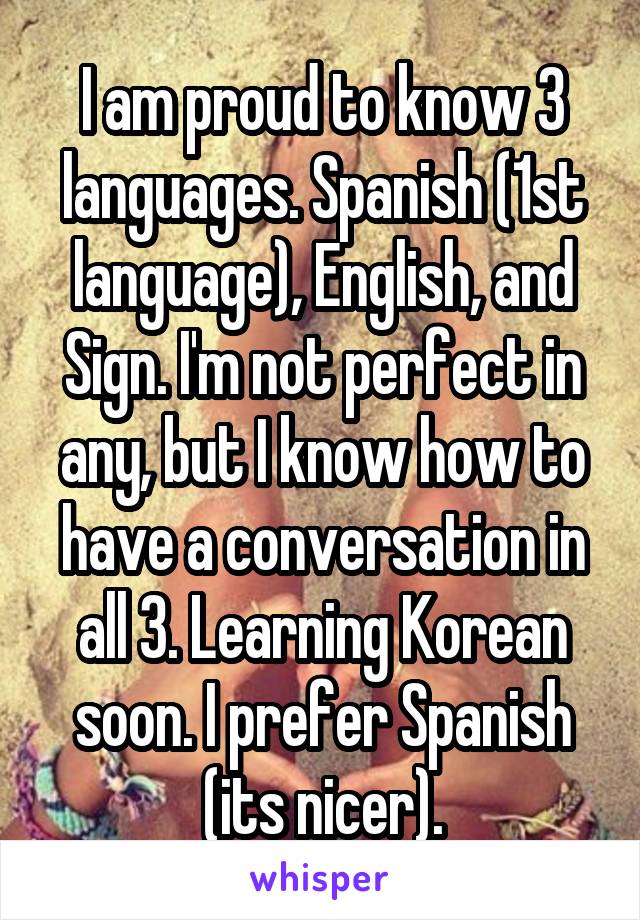 I am proud to know 3 languages. Spanish (1st language), English, and Sign. I'm not perfect in any, but I know how to have a conversation in all 3. Learning Korean soon. I prefer Spanish (its nicer).