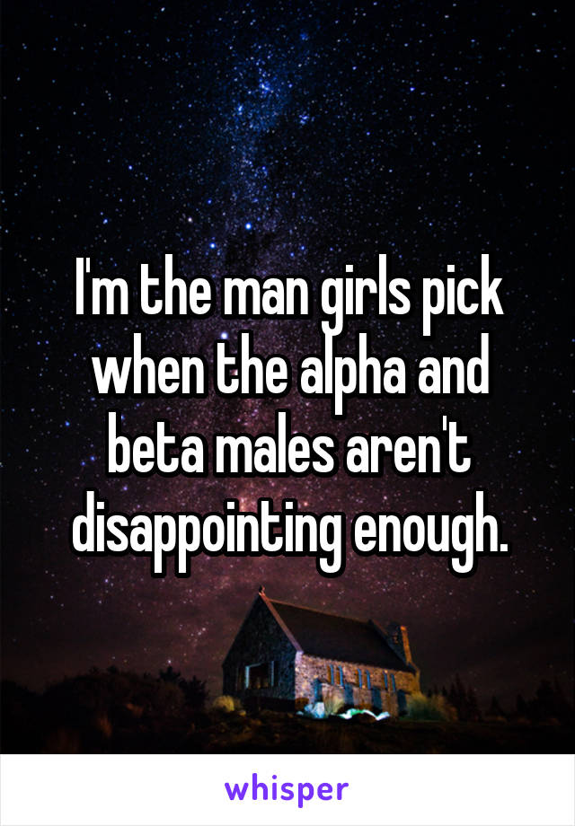 I'm the man girls pick when the alpha and beta males aren't disappointing enough.