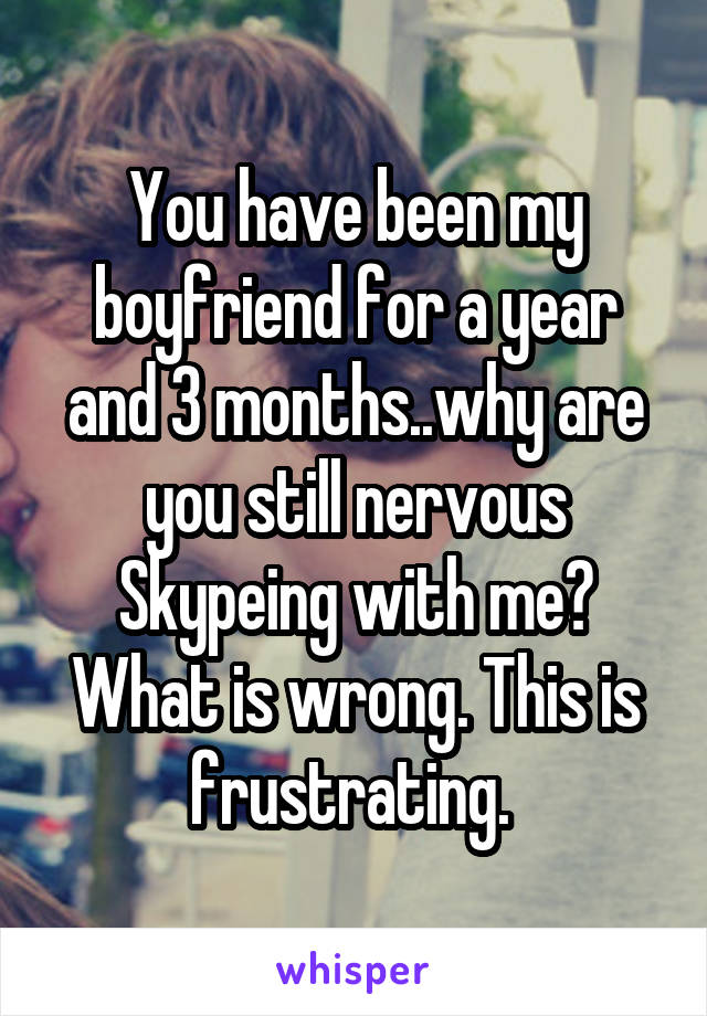 You have been my boyfriend for a year and 3 months..why are you still nervous Skypeing with me? What is wrong. This is frustrating. 