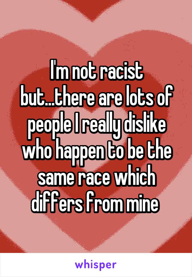 I'm not racist but...there are lots of people I really dislike who happen to be the same race which differs from mine 