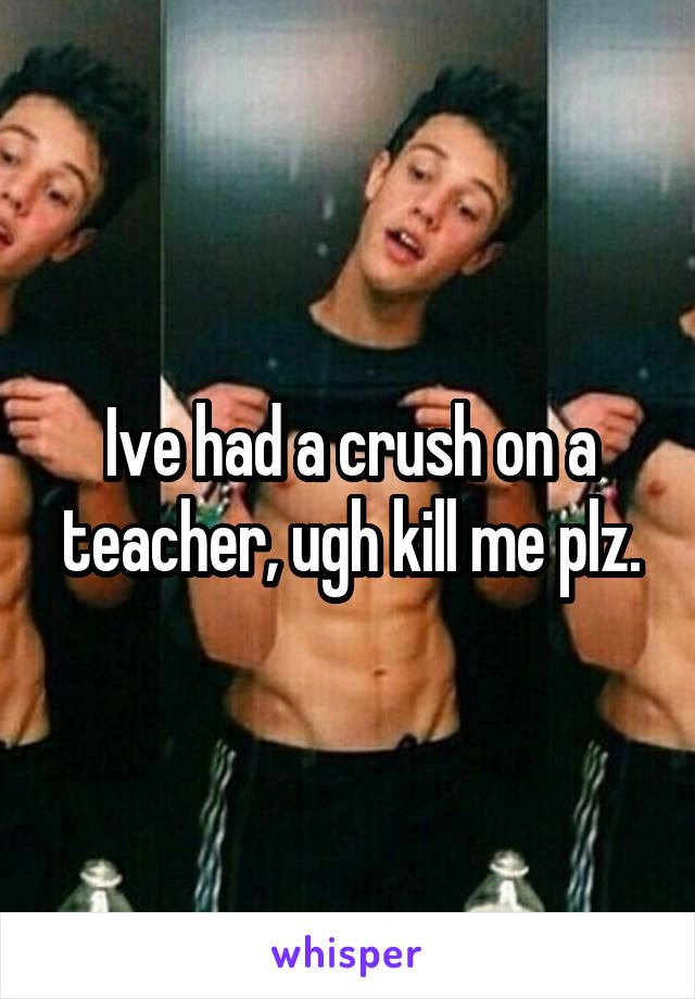 Ive had a crush on a teacher, ugh kill me plz.