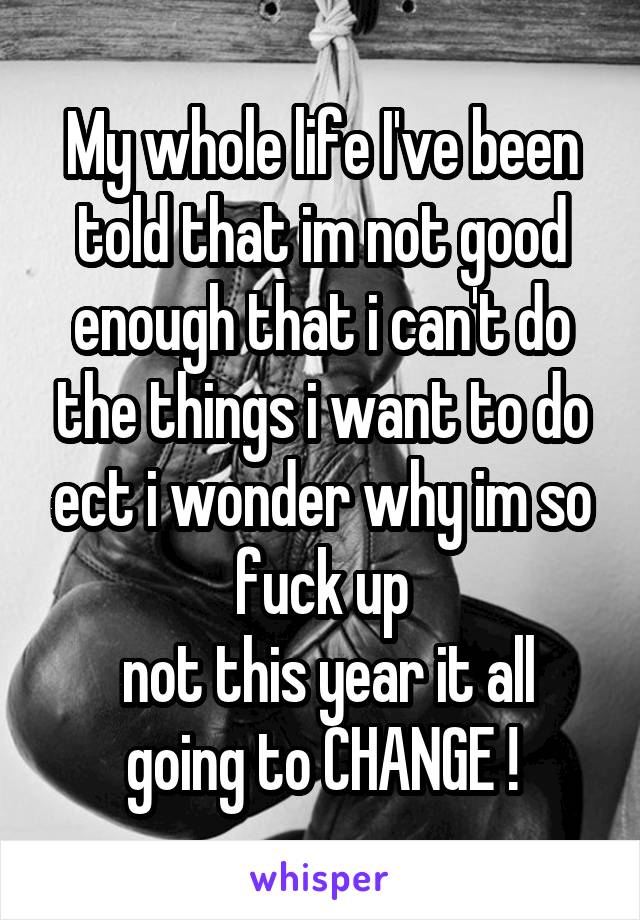 My whole life I've been told that im not good enough that i can't do the things i want to do ect i wonder why im so fuck up
 not this year it all going to CHANGE !