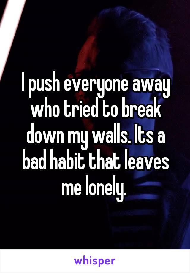 I push everyone away who tried to break down my walls. Its a bad habit that leaves me lonely. 