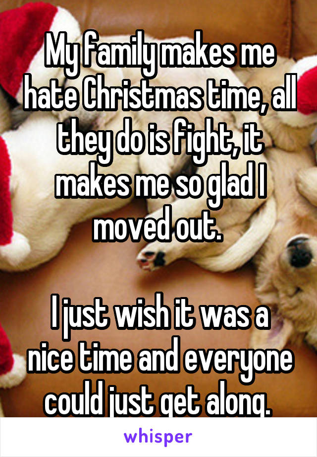 My family makes me hate Christmas time, all they do is fight, it makes me so glad I moved out. 

I just wish it was a nice time and everyone could just get along. 