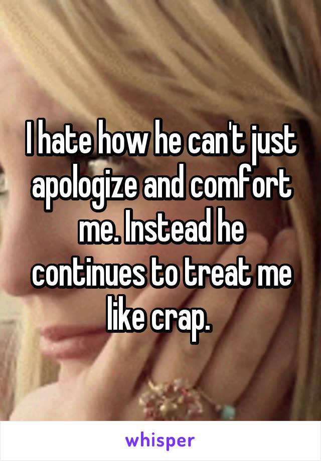 I hate how he can't just apologize and comfort me. Instead he continues to treat me like crap. 