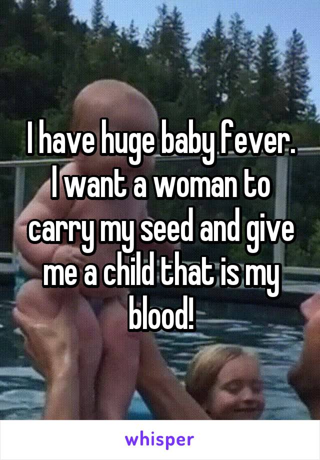 I have huge baby fever. I want a woman to carry my seed and give me a child that is my blood!