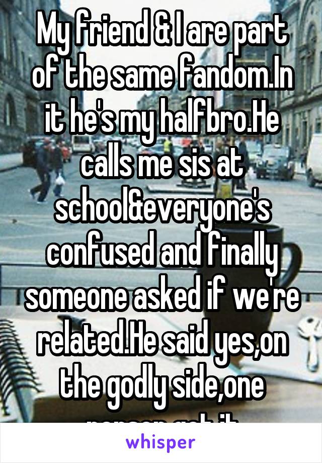 My friend & I are part of the same fandom.In it he's my halfbro.He calls me sis at school&everyone's confused and finally someone asked if we're related.He said yes,on the godly side,one person got it