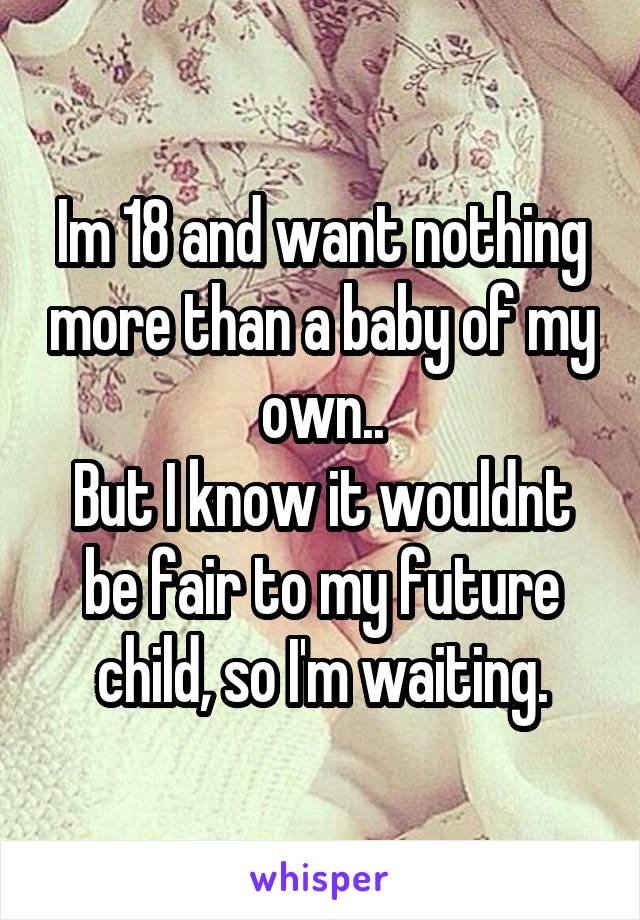 Im 18 and want nothing more than a baby of my own..
But I know it wouldnt be fair to my future child, so I'm waiting.