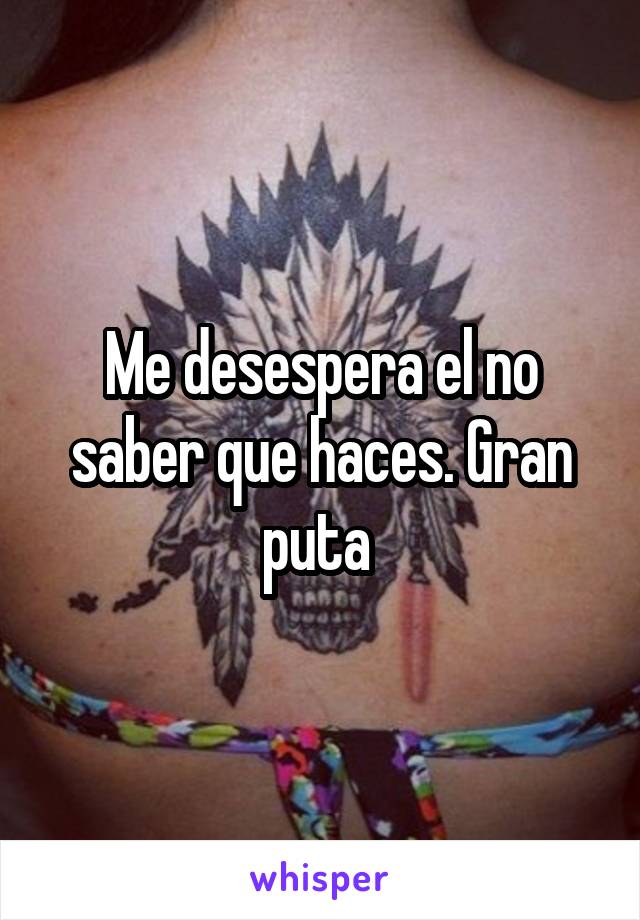 Me desespera el no saber que haces. Gran puta 