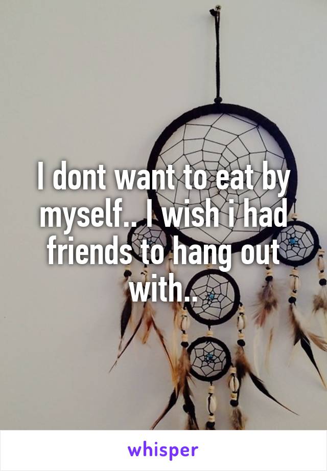 I dont want to eat by myself.. I wish i had friends to hang out with..