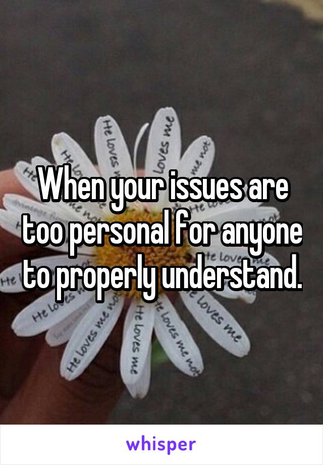 When your issues are too personal for anyone to properly understand.