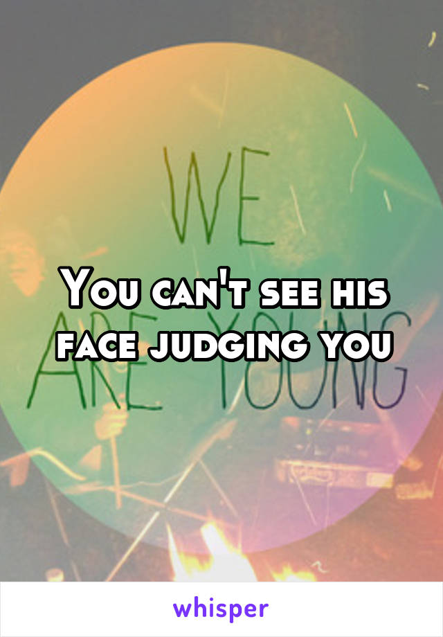 You can't see his face judging you