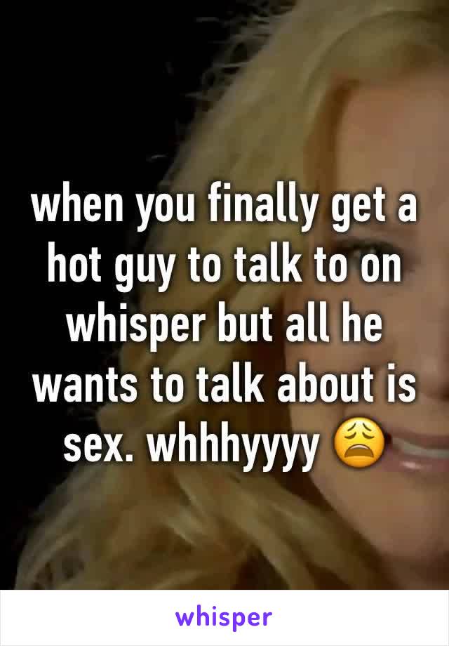 when you finally get a hot guy to talk to on whisper but all he wants to talk about is sex. whhhyyyy 😩