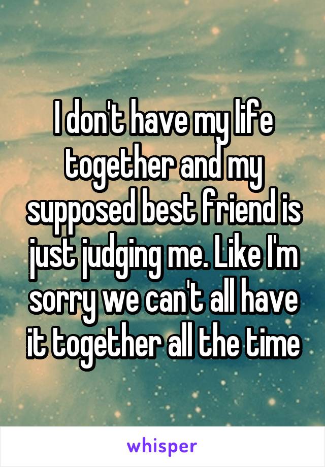 I don't have my life together and my supposed best friend is just judging me. Like I'm sorry we can't all have it together all the time