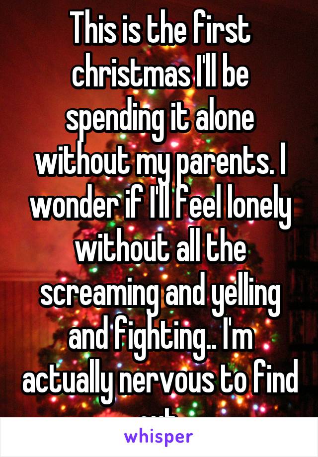 This is the first christmas I'll be spending it alone without my parents. I wonder if I'll feel lonely without all the screaming and yelling and fighting.. I'm actually nervous to find out.