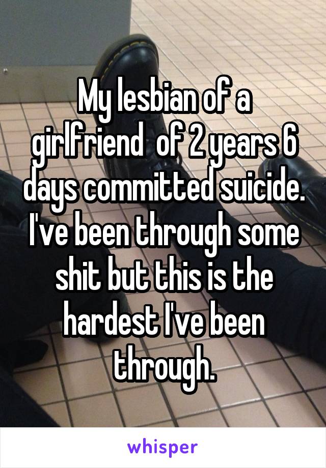 My lesbian of a girlfriend  of 2 years 6 days committed suicide. I've been through some shit but this is the hardest I've been through.
