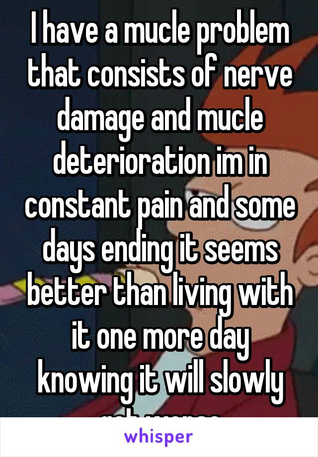 I have a mucle problem that consists of nerve damage and mucle deterioration im in constant pain and some days ending it seems better than living with it one more day knowing it will slowly get worse