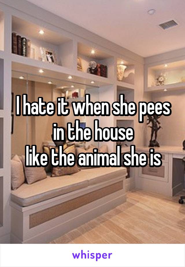 I hate it when she pees in the house
like the animal she is