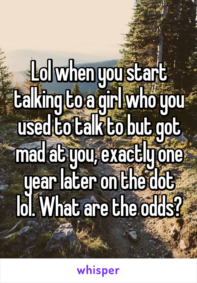 Lol when you start talking to a girl who you used to talk to but got mad at you, exactly one year later on the dot lol. What are the odds?