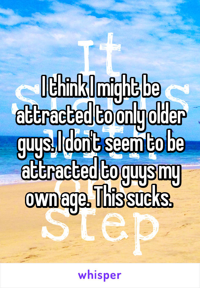 I think I might be attracted to only older guys. I don't seem to be attracted to guys my own age. This sucks. 