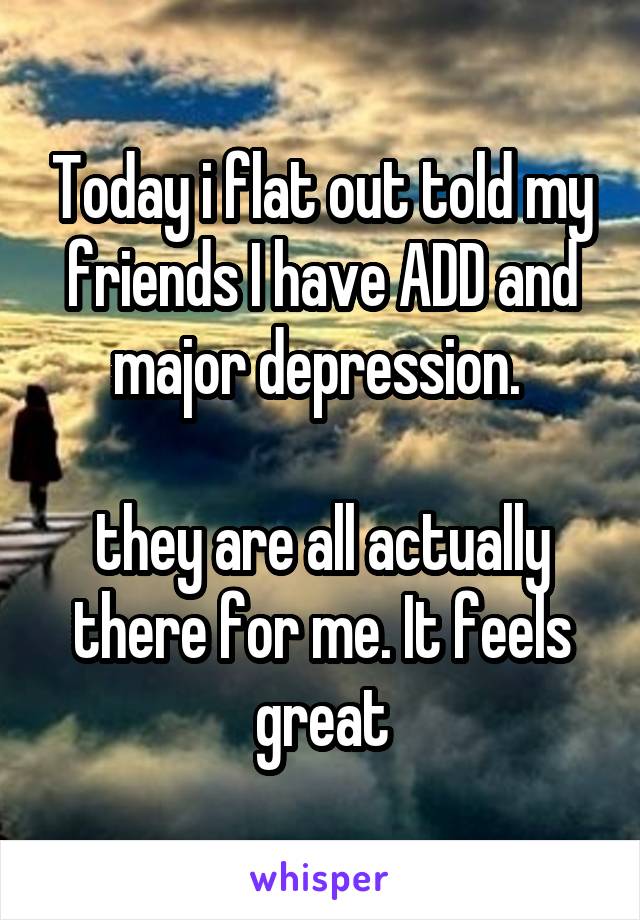 Today i flat out told my friends I have ADD and major depression. 

they are all actually there for me. It feels great