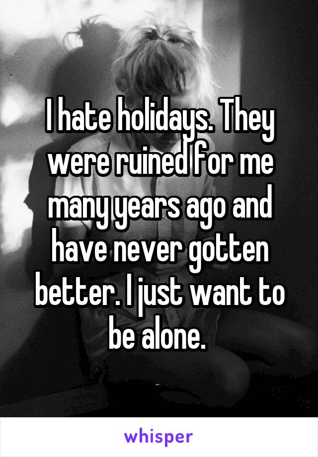 I hate holidays. They were ruined for me many years ago and have never gotten better. I just want to be alone. 