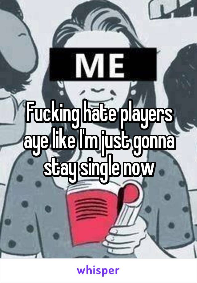 Fucking hate players aye like I'm just gonna stay single now