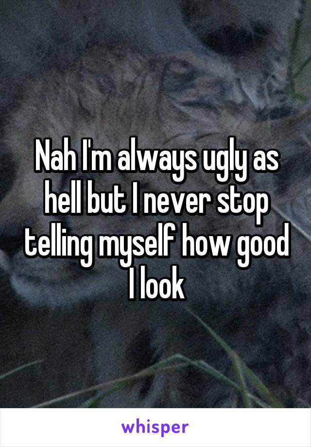 Nah I'm always ugly as hell but I never stop telling myself how good I look