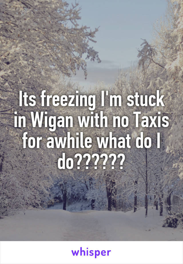 Its freezing I'm stuck in Wigan with no Taxis for awhile what do I do??????