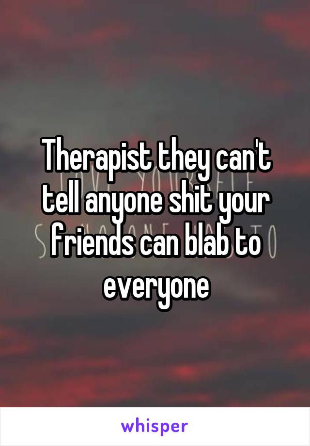 Therapist they can't tell anyone shit your friends can blab to everyone