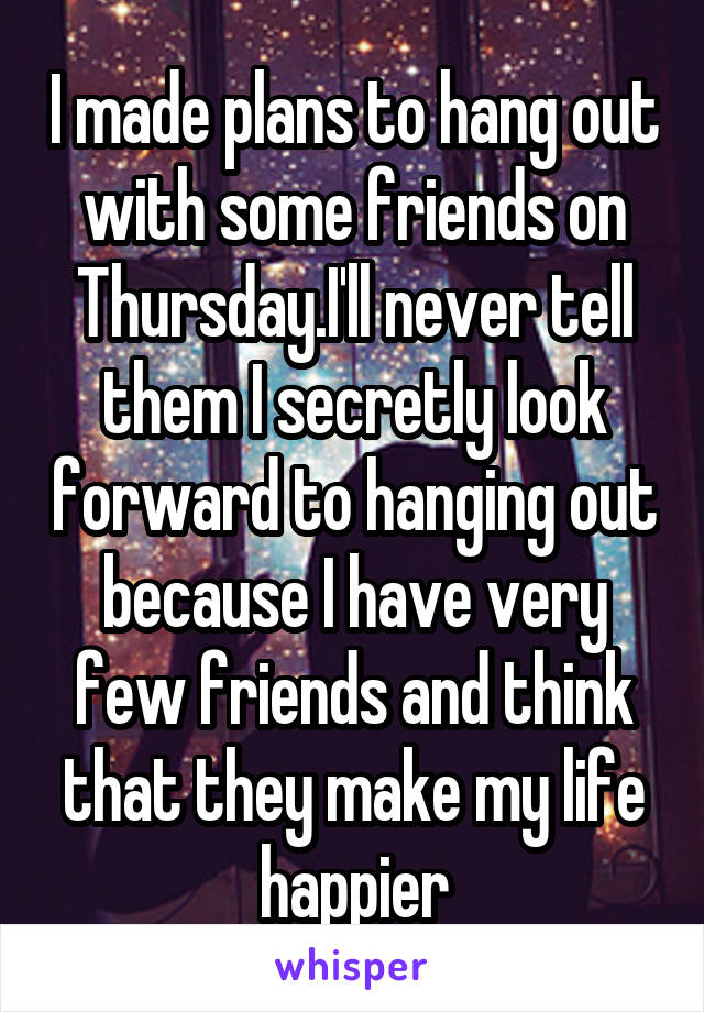 I made plans to hang out with some friends on Thursday.I'll never tell them I secretly look forward to hanging out because I have very few friends and think that they make my life happier